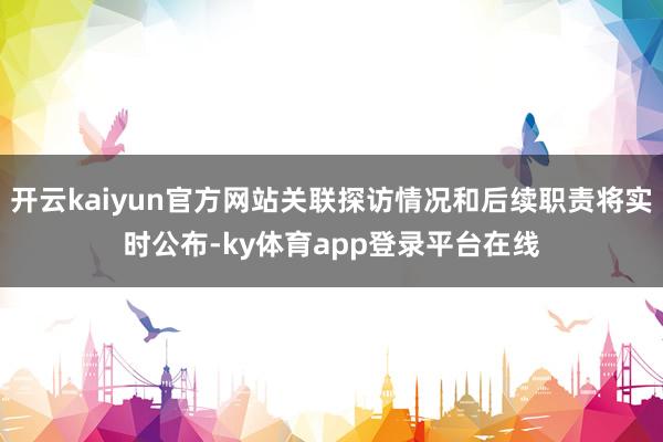 开云kaiyun官方网站关联探访情况和后续职责将实时公布-ky体育app登录平台在线
