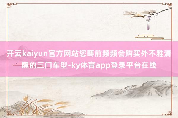 开云kaiyun官方网站您畴前频频会购买外不雅清醒的三门车型-ky体育app登录平台在线