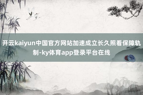 开云kaiyun中国官方网站加速成立长久照看保障轨制-ky体育app登录平台在线
