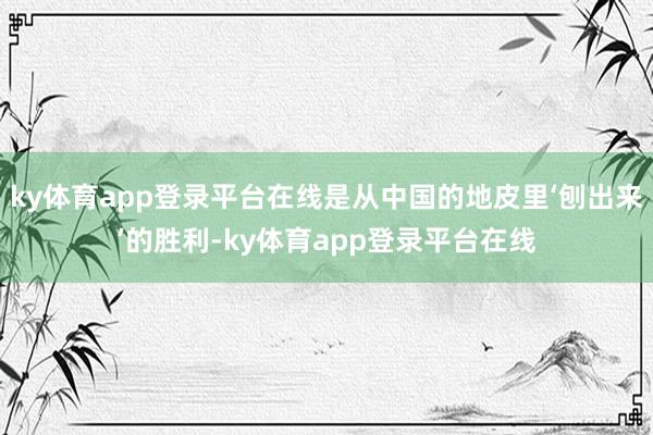 ky体育app登录平台在线是从中国的地皮里‘刨出来’的胜利-ky体育app登录平台在线