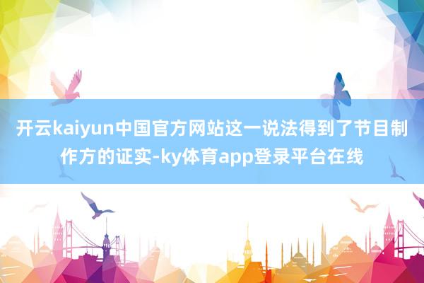 开云kaiyun中国官方网站这一说法得到了节目制作方的证实-ky体育app登录平台在线