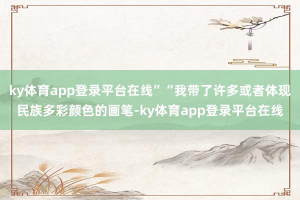 ky体育app登录平台在线”“我带了许多或者体现民族多彩颜色的画笔-ky体育app登录平台在线