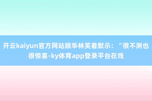 开云kaiyun官方网站顾华林笑着默示：“很不测也很惊喜-ky体育app登录平台在线