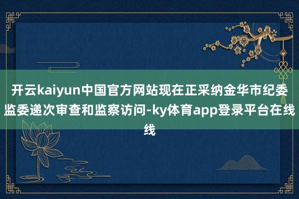 开云kaiyun中国官方网站现在正采纳金华市纪委监委递次审查和监察访问-ky体育app登录平台在线