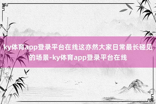 ky体育app登录平台在线这亦然大家日常最长碰见的场景-ky体育app登录平台在线