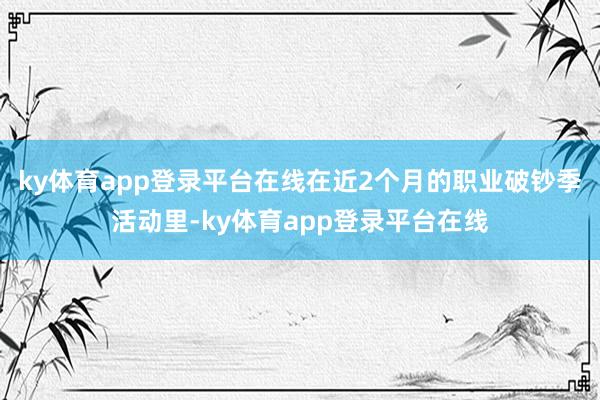 ky体育app登录平台在线在近2个月的职业破钞季活动里-ky体育app登录平台在线