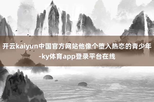 开云kaiyun中国官方网站他像个堕入热恋的青少年-ky体育app登录平台在线