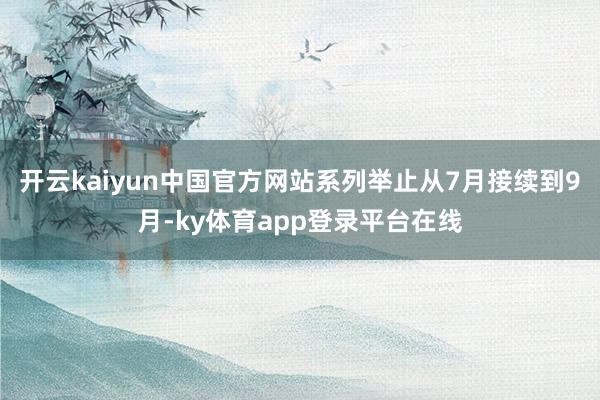 开云kaiyun中国官方网站系列举止从7月接续到9月-ky体育app登录平台在线