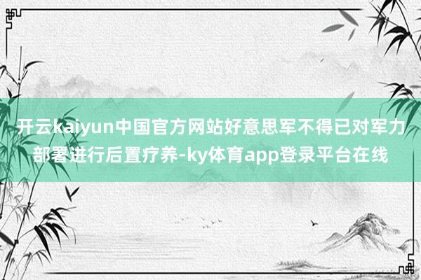 开云kaiyun中国官方网站好意思军不得已对军力部署进行后置疗养-ky体育app登录平台在线