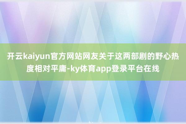 开云kaiyun官方网站网友关于这两部剧的野心热度相对平庸-ky体育app登录平台在线