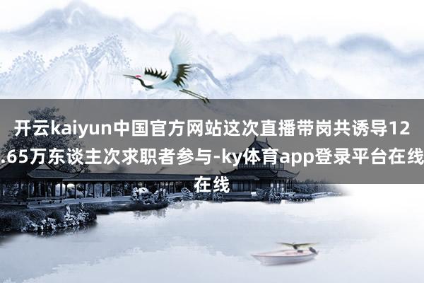开云kaiyun中国官方网站这次直播带岗共诱导12.65万东谈主次求职者参与-ky体育app登录平台在线
