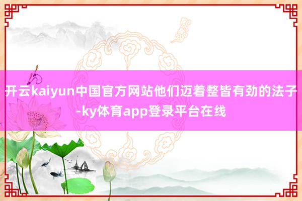 开云kaiyun中国官方网站他们迈着整皆有劲的法子-ky体育app登录平台在线