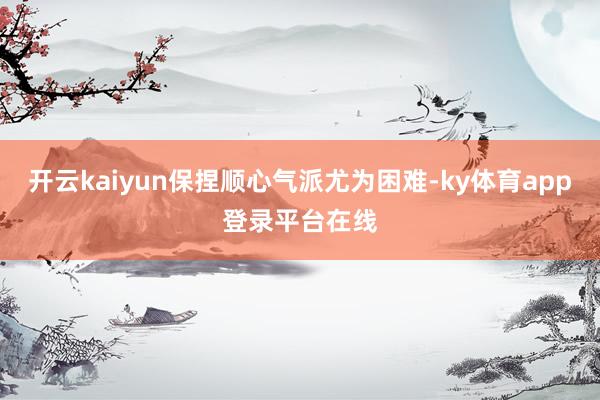 开云kaiyun保捏顺心气派尤为困难-ky体育app登录平台在线
