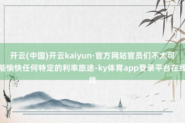 开云(中国)开云kaiyun·官方网站官员们不太可能愉快任何特定的利率旅途-ky体育app登录平台在线