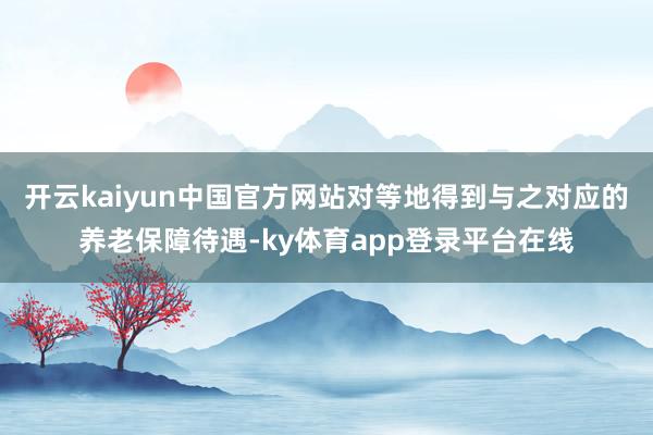 开云kaiyun中国官方网站对等地得到与之对应的养老保障待遇-ky体育app登录平台在线