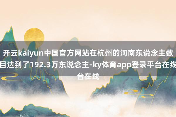 开云kaiyun中国官方网站在杭州的河南东说念主数目达到了192.3万东说念主-ky体育app登录平台在线