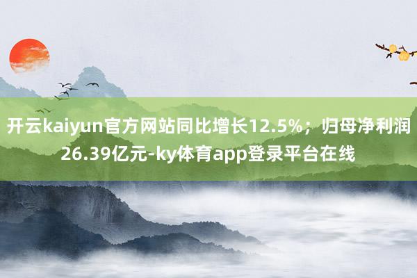 开云kaiyun官方网站同比增长12.5%；归母净利润26.39亿元-ky体育app登录平台在线