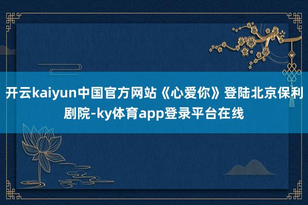 开云kaiyun中国官方网站《心爱你》登陆北京保利剧院-ky体育app登录平台在线