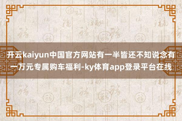 开云kaiyun中国官方网站有一半皆还不知说念有一万元专属购车福利-ky体育app登录平台在线