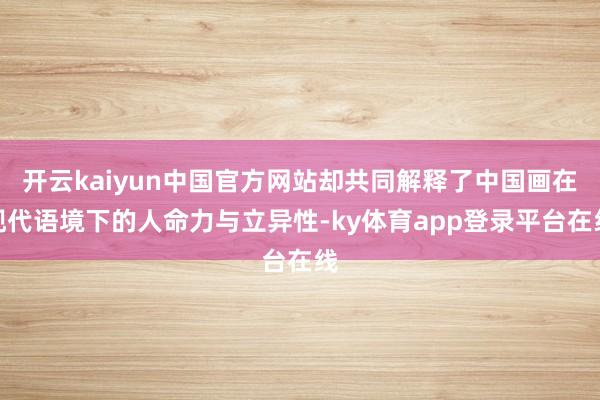 开云kaiyun中国官方网站却共同解释了中国画在现代语境下的人命力与立异性-ky体育app登录平台在线