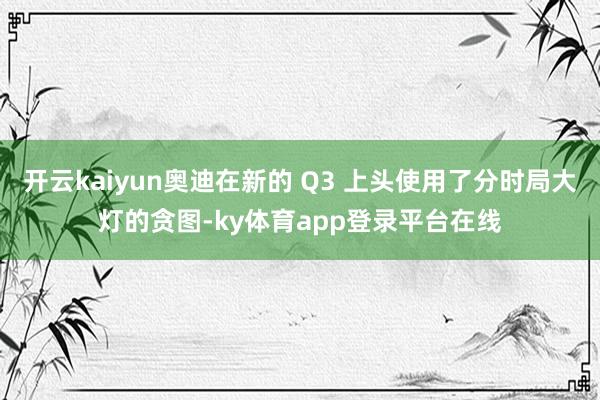 开云kaiyun奥迪在新的 Q3 上头使用了分时局大灯的贪图-ky体育app登录平台在线