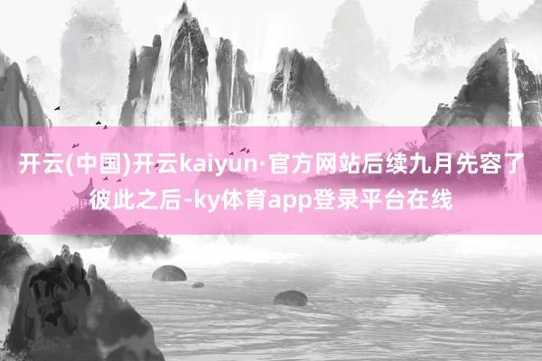 开云(中国)开云kaiyun·官方网站后续九月先容了彼此之后-ky体育app登录平台在线