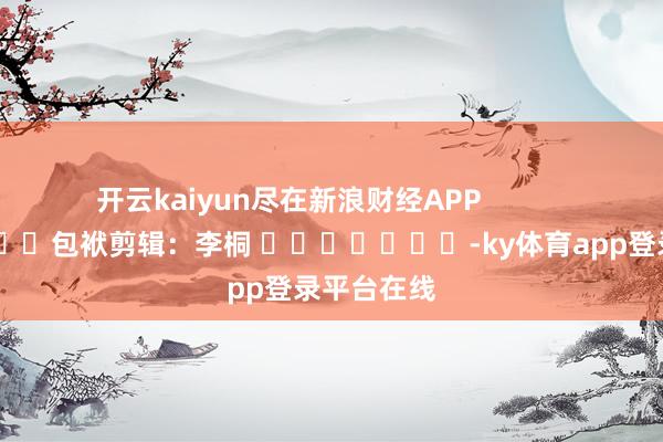 开云kaiyun尽在新浪财经APP            						包袱剪辑：李桐 							-ky体育app登录平台在线