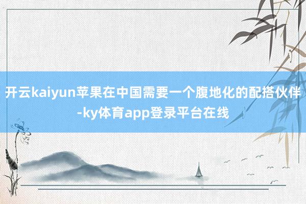 开云kaiyun苹果在中国需要一个腹地化的配搭伙伴-ky体育app登录平台在线