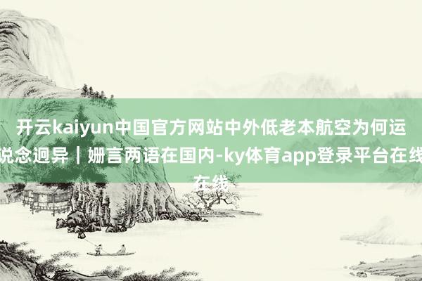开云kaiyun中国官方网站中外低老本航空为何运说念迥异｜姗言两语在国内-ky体育app登录平台在线