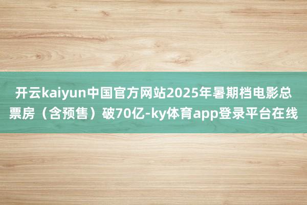 开云kaiyun中国官方网站2025年暑期档电影总票房（含预售）破70亿-ky体育app登录平台在线