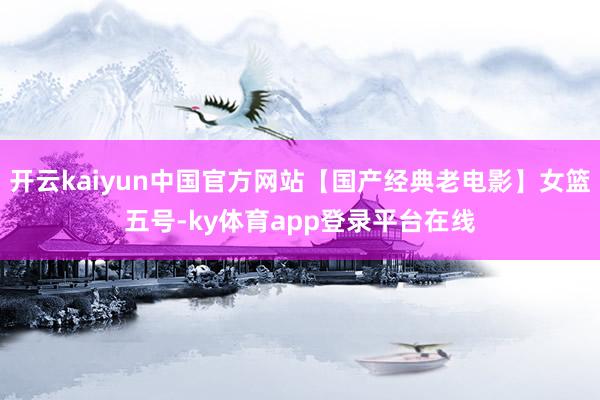 开云kaiyun中国官方网站【国产经典老电影】女篮五号-ky体育app登录平台在线