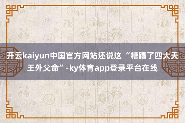 开云kaiyun中国官方网站还说这 “糟蹋了四大天王外父命”-ky体育app登录平台在线
