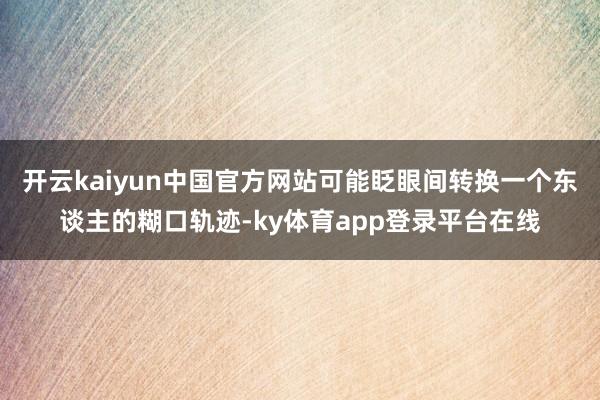 开云kaiyun中国官方网站可能眨眼间转换一个东谈主的糊口轨迹-ky体育app登录平台在线