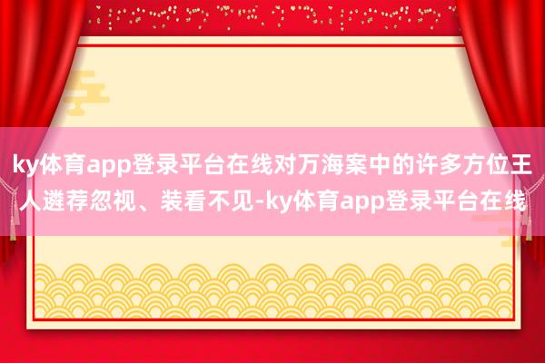 ky体育app登录平台在线对万海案中的许多方位王人遴荐忽视、装看不见-ky体育app登录平台在线