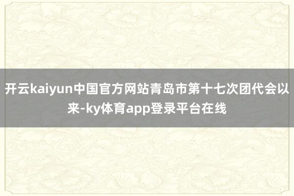 开云kaiyun中国官方网站青岛市第十七次团代会以来-ky体育app登录平台在线