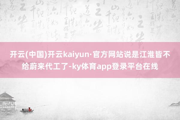 开云(中国)开云kaiyun·官方网站说是江淮皆不给蔚来代工了-ky体育app登录平台在线