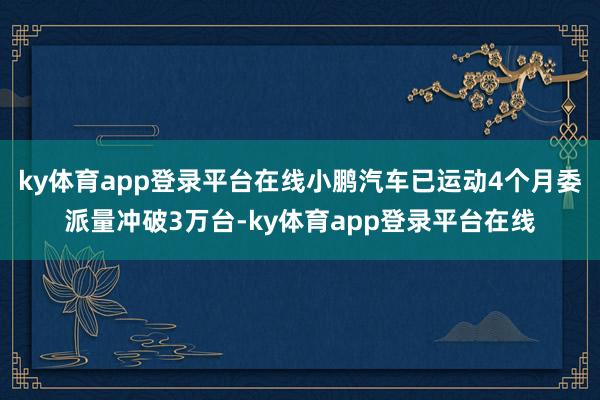ky体育app登录平台在线小鹏汽车已运动4个月委派量冲破3万台-ky体育app登录平台在线