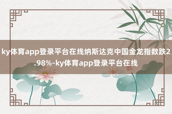 ky体育app登录平台在线纳斯达克中国金龙指数跌2.98%-ky体育app登录平台在线