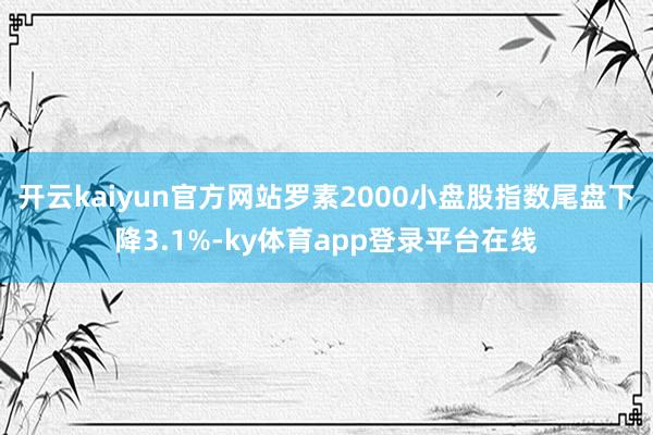 开云kaiyun官方网站罗素2000小盘股指数尾盘下降3.1%-ky体育app登录平台在线