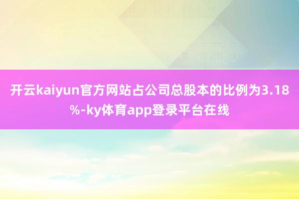 开云kaiyun官方网站占公司总股本的比例为3.18%-ky体育app登录平台在线
