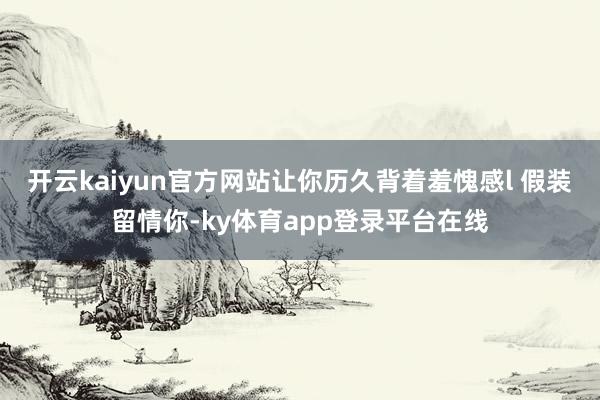 开云kaiyun官方网站让你历久背着羞愧感l 假装留情你-ky体育app登录平台在线
