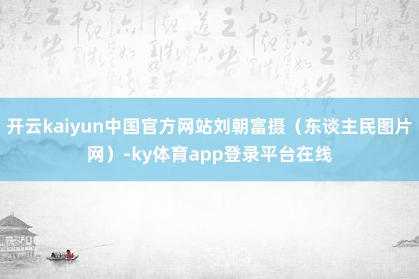 开云kaiyun中国官方网站刘朝富摄（东谈主民图片网）-ky体育app登录平台在线