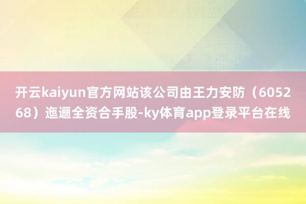 开云kaiyun官方网站该公司由王力安防（605268）迤逦全资合手股-ky体育app登录平台在线