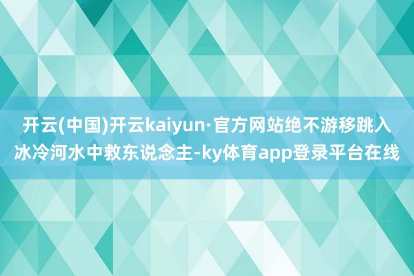 开云(中国)开云kaiyun·官方网站绝不游移跳入冰冷河水中救东说念主-ky体育app登录平台在线