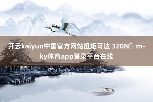 开云kaiyun中国官方网站扭矩可达 320N・m-ky体育app登录平台在线