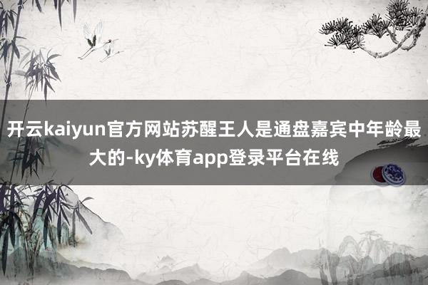 开云kaiyun官方网站苏醒王人是通盘嘉宾中年龄最大的-ky体育app登录平台在线