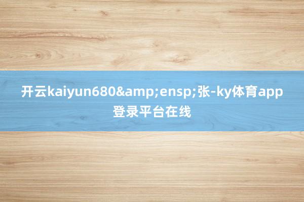 开云kaiyun680&ensp;张-ky体育app登录平台在线