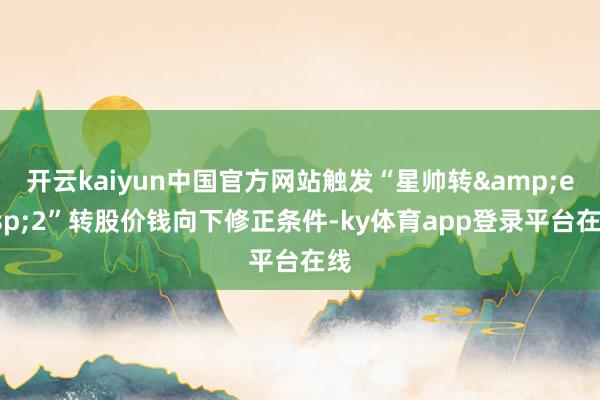 开云kaiyun中国官方网站触发“星帅转 2”转股价钱向下修正条件-ky体育app登录平台在线