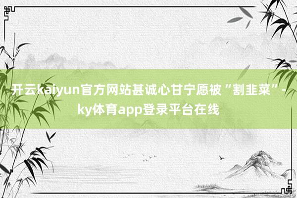 开云kaiyun官方网站甚诚心甘宁愿被“割韭菜”-ky体育app登录平台在线