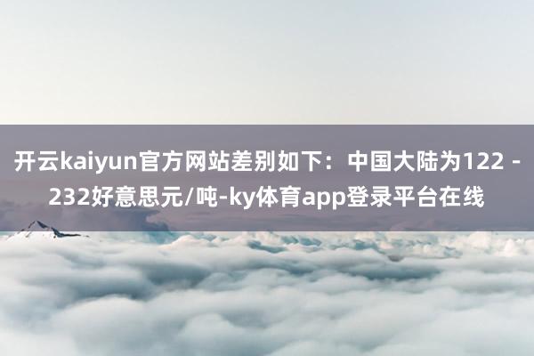 开云kaiyun官方网站差别如下：中国大陆为122－232好意思元/吨-ky体育app登录平台在线